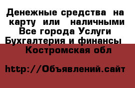 Денежные средства  на  карту  или   наличными - Все города Услуги » Бухгалтерия и финансы   . Костромская обл.